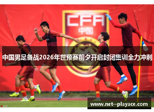 中国男足备战2026年世预赛前夕开启封闭集训全力冲刺 中国男足备战2026年世预赛前夕开启封闭集训全力冲刺