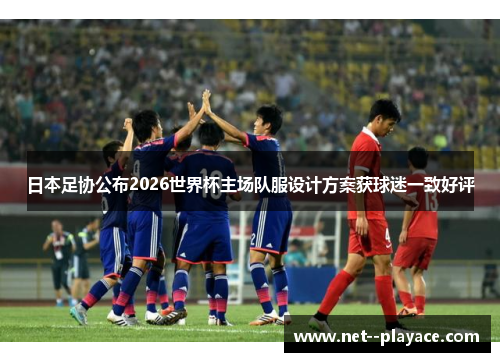 日本足协公布2026世界杯主场队服设计方案获球迷一致好评