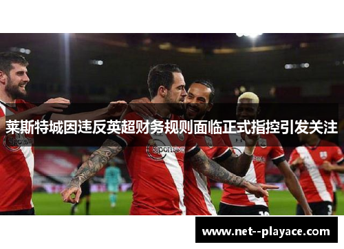 莱斯特城因违反英超财务规则面临正式指控引发关注 莱斯特城因违反英超财务规则面临正式指控引发关注